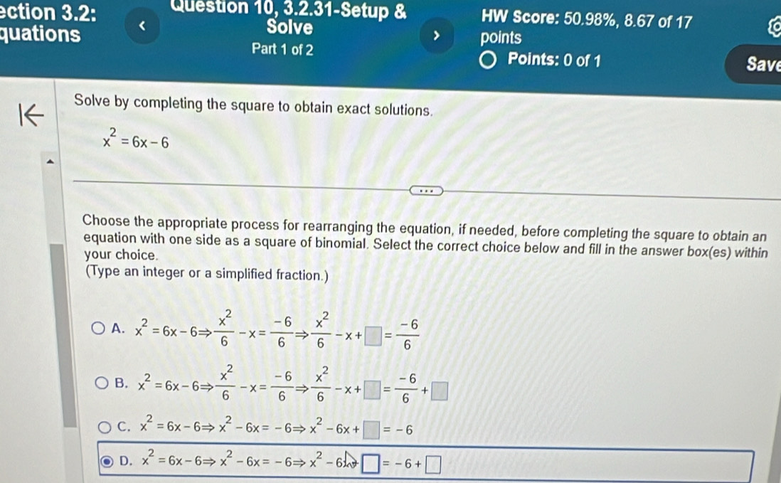 ection 3.2: Question 10, 3.2.31-Setup & HW Score: 50.98%, 8.67 of 17
Solve
> points
quations Part 1 of 2
Points: 0 of 1 Save
Solve by completing the square to obtain exact solutions.
x^2=6x-6
Choose the appropriate process for rearranging the equation, if needed, before completing the square to obtain an
equation with one side as a square of binomial. Select the correct choice below and fill in the answer box(es) within
your choice.
(Type an integer or a simplified fraction.)
A. x^2=6x-6Rightarrow  x^2/6 -x= (-6)/6 Rightarrow  x^2/6 -x+□ = (-6)/6 
B. x^2=6x-6Rightarrow  x^2/6 -x= (-6)/6 Rightarrow  x^2/6 -x+□ = (-6)/6 +□
C. x^2=6x-6Rightarrow x^2-6x=-6Rightarrow x^2-6x+□ =-6
D. x^2=6x-6Rightarrow x^2-6x=-6Rightarrow x^2-6