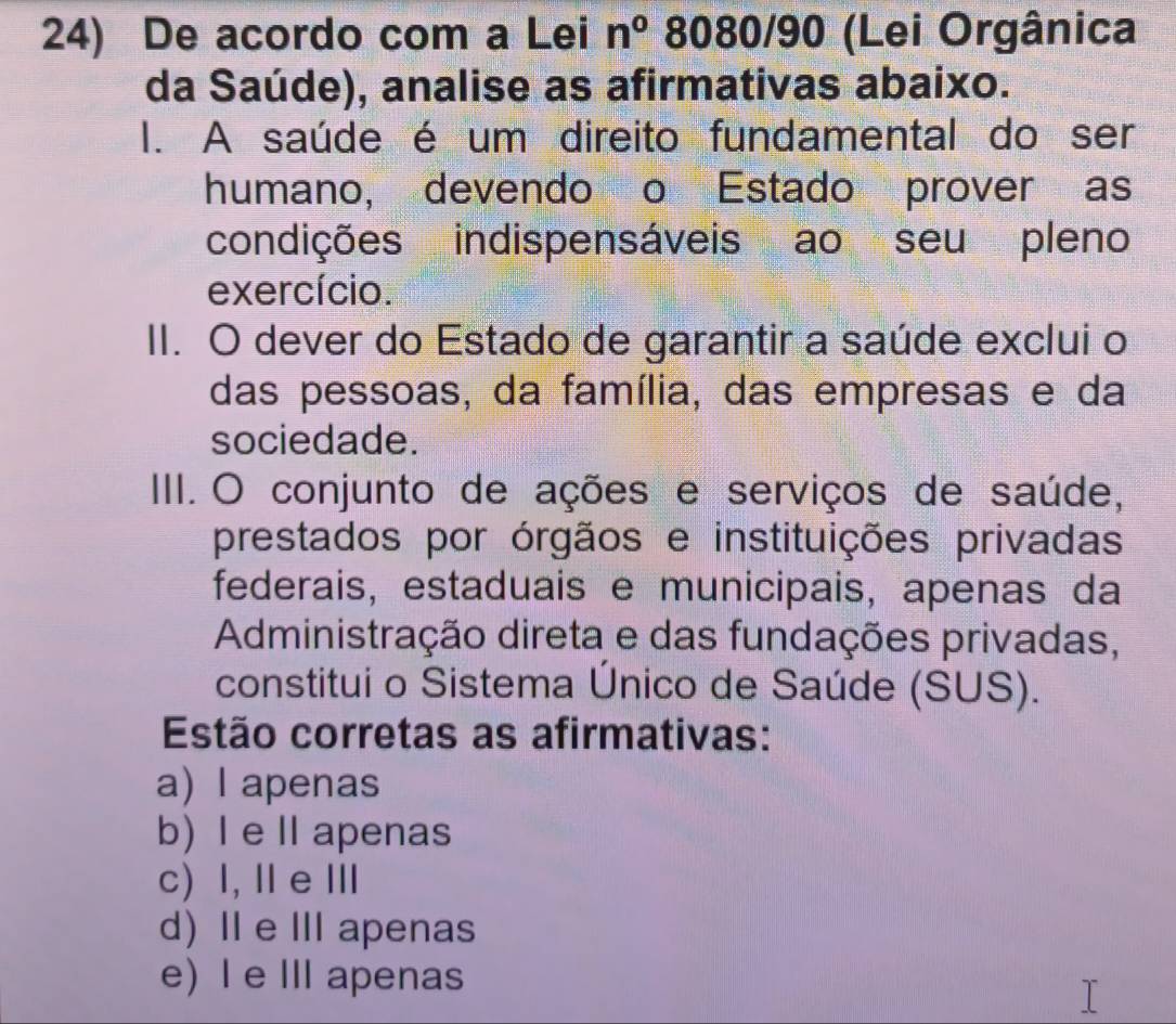 De acordo com a Lei n^0 8080/90 (Lei Orgânica
da Saúde), analise as afirmativas abaixo.
I. A saúde é um direito fundamental do ser
humano, devendo o Estado prover as
condições indispensáveis ao seu pleno
exercício.
II. O dever do Estado de garantir a saúde exclui o
das pessoas, da família, das empresas e da
sociedade.
IIII. O conjunto de ações e serviços de saúde,
prestados por órgãos e instituições privadas
federais, estaduais e municipais, apenas da
Administração direta e das fundações privadas,
constitui o Sistema Único de Saúde (SUS).
Estão corretas as afirmativas:
a) l apenas
b) I e Ilapenas
c) I, Ⅱ e Ⅲ
d) I e III apenas
e) I e III apenas