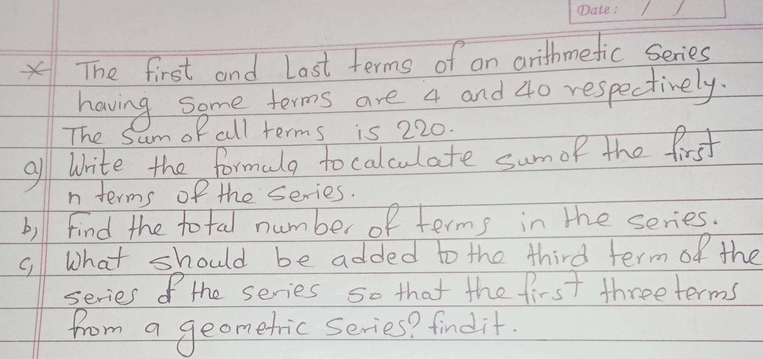 The first and Last terms of an arithmefic series 
having some terms are 4 and 40 respectively. 
The S umof all terms is 220. 
al write the formalg to calculate sumof the first 
n terms of the series. 
b)ll find the total number of terms in the series. 
c, What should be added to the third term of the 
series of the series so that the first threeterms 
from a geometric series? findit.