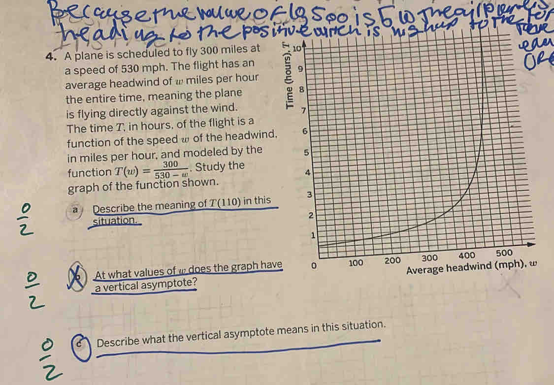 A plane is scheduled to fly 300 miles at 
a speed of 530 mph. The flight has an 
average headwind of miles per hour
the entire time, meaning the plane 
is flying directly against the wind. 
The time T, in hours, of the flight is a 
function of the speed ω of the headwind, 
in miles per hour, and modeled by the 
function T(w)= 300/530-w . Study the 
graph of the function shown. 
Describe the meaning of T(110) in this 
situation. 
At what values of w does the graph have 
a vertical asymptote? 
c Describe what the vertical asymptote means in this situation.