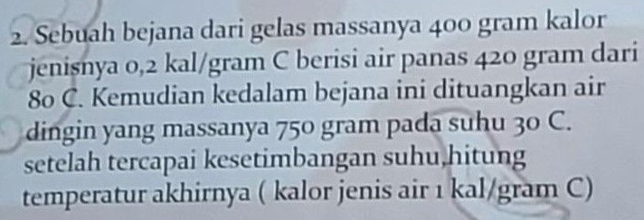 Sebuah bejana dari gelas massanya 400 gram kalor 
jenisnya 0,2 kal/gram C berisi air panas 420 gram dari
80 C. Kemudian kedalam bejana ini dituangkan air 
dingin yang massanya 750 gram pada suhu 30 C. 
setelah tercapai kesetimbangan suhu,hitung 
temperatur akhirnya ( kalor jenis air 1 kal/gram C)