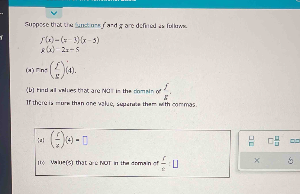 Suppose that the functions fand g are defined as follows.
f(x)=(x-3)(x-5)
g(x)=2x+5
(a) Find ( f/g )(4). 
(b) Find all values that are NOT in the domain of  f/g . 
If there is more than one value, separate them with commas. 
(a) ( f/g )(4)=□
 □ /□   □  □ /□   if 
(b) Value(s) that are NOT in the domain of  f/g :□
×