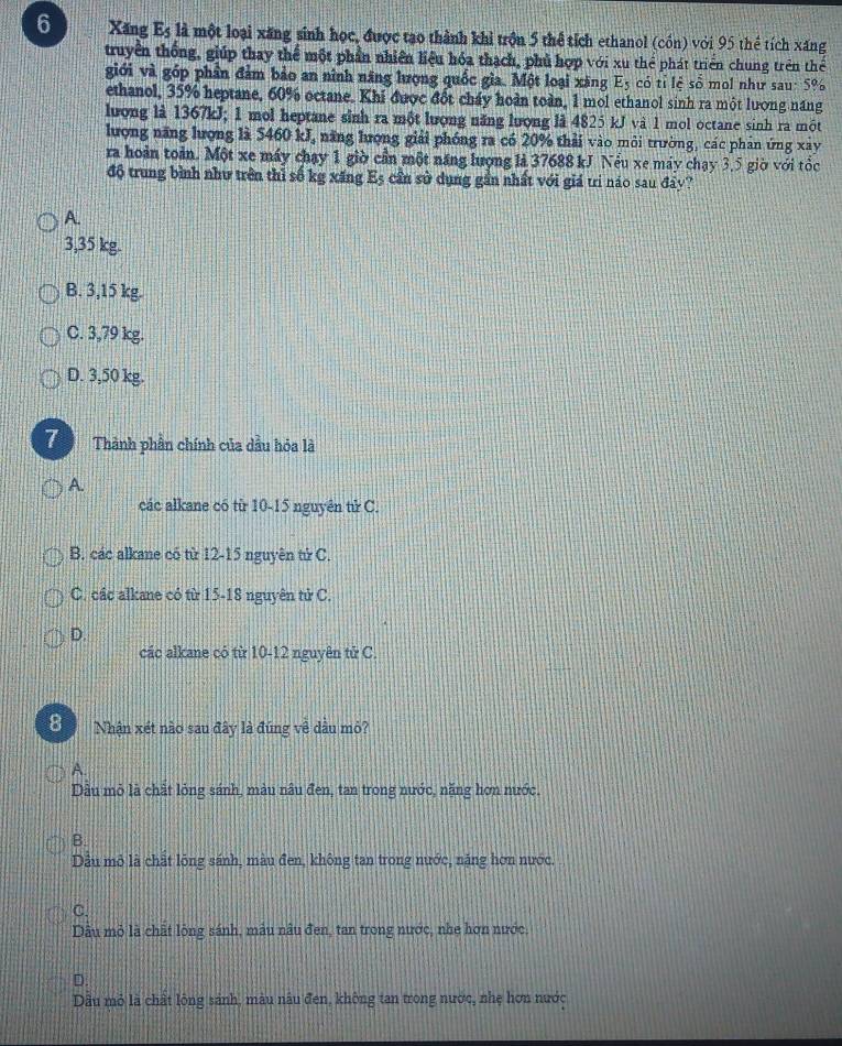 Xăng E_5 là một loại xăng sinh học, được tạo thành khi trồn 5 thể tích ethanol (cón) với 95 thể tích xăng
truyền thống, giúp thay thể một phần nhiên liệu hóa thạch, phủ hợp với xu thể phát triển chung trên thể
giới và góp phần đảm bảo an ninh năng lượng quốc gia. Một loại xăng E_5 có tỉ lệ số mol như sau: 5%
ethanol, 35% heptane, 60% octane. Khi được đốt cháy hoàn toàn, 1 mol ethanol sinh ra một lương năng
lượng là 1367kJ; 1 mol heptane sinh ra một lượng năng lượng là 4825 kJ và 1 mol octane sinh ra một
lượng năng lượng là 5460 kJ, năng lượng giải phóng ra có 20% thải vào môi trường, các phân ứng xây
ra hoàn toàn. Một xe máy chạy 1 giờ cần một năng lượng là 37688 kJ Nểu xe máy chạy 3,5 giờ với tốc
độ trung bình như trên thì số kg xăng Eș cần sử dụng gần nhất với giá trì náo sau đây?
A.
3,35 kg.
B. 3,15 kg.
C. 3,79 kg.
D. 3,50 kg.
7 Thành phần chính của dầu hỏa là
A.
các alkane có từ 10-15 nguyên tử C.
B. các alkane có từ 12-15 nguyên tử C.
C. các alkane có từ 15-18 nguyên tử C.
D
các alkane có từ 10-12 nguyên tử C
8  Nhận xét nào sau đây là đúng về dầu mỏ?
A.
Dầu mỏ là chất lỏng sánh, màu nâu đen, tan trong nước, năng hơn nước.
B.
Dầu mỏ là chất lông sánh, màu đen, không tan trong nước, năng hơn nước.
C.
Dâu mỏ là chất lộng sánh, mâu nâu đen, tan trong nước, nhe hơn nước.
D.
Dầu mỏ là chất lông sánh, màu nâu đen, không tan trong nược, nhẹ hơn nước