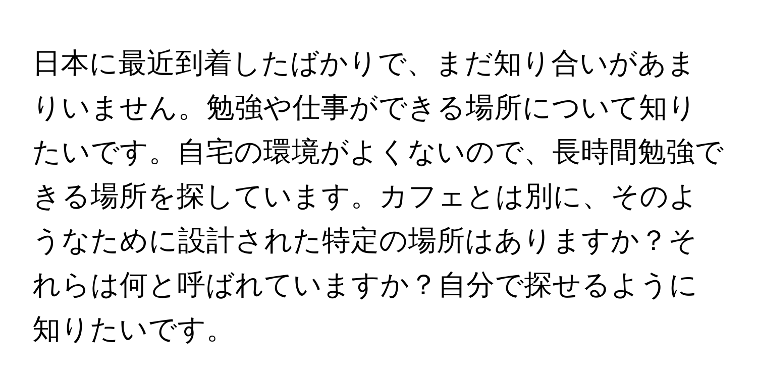 日本に最近到着したばかりで、まだ知り合いがあまりいません。勉強や仕事ができる場所について知りたいです。自宅の環境がよくないので、長時間勉強できる場所を探しています。カフェとは別に、そのようなために設計された特定の場所はありますか？それらは何と呼ばれていますか？自分で探せるように知りたいです。