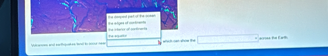 e deepest part of the ocean
e edges of continents
he interior of continents
he equator
Volcanoes and earthquakes tend to occur near which can show the □ across the Earth