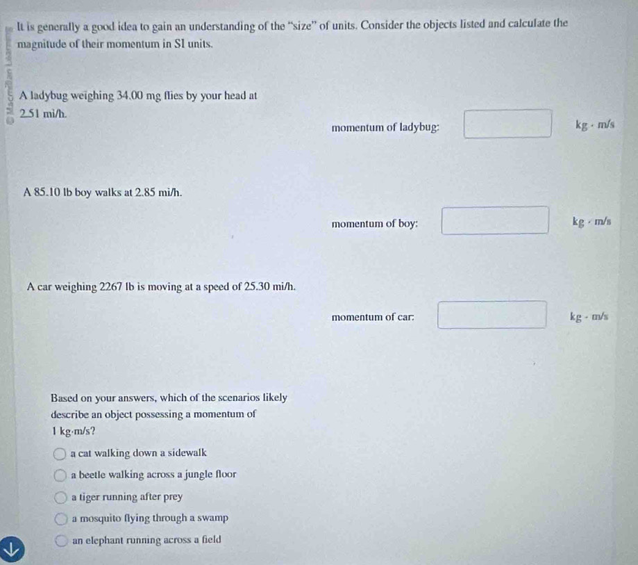 lt is generally a good idea to gain an understanding of the “size” of units. Consider the objects listed and calculate the
magnitude of their momentum in S1 units.
A ladybug weighing 34.00 mg flies by your head at
2.51 mi/h.
momentum of ladybug: kg·m/s
A 85.10 lb boy walks at 2.85 mi/h.
momentum of boy: kg· m/s
A car weighing 2267 Ib is moving at a speed of 25.30 mi/h.
momentum of car: k g - m/s
Based on your answers, which of the scenarios likely
describe an object possessing a momentum of
1 kg·m/s?
a cat walking down a sidewalk
a beetle walking across a jungle floor
a tiger running after prey
a mosquito flying through a swamp
an elephant running across a field