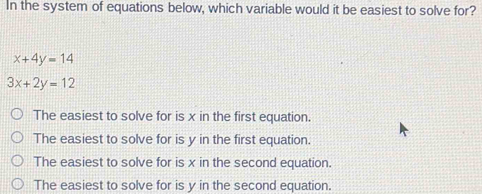 In the system of equations below, which variable would it be easiest to solve for?
x+4y=14
3x+2y=12
The easiest to solve for is x in the first equation.
The easiest to solve for is y in the first equation.
The easiest to solve for is x in the second equation.
The easiest to solve for is y in the second equation.