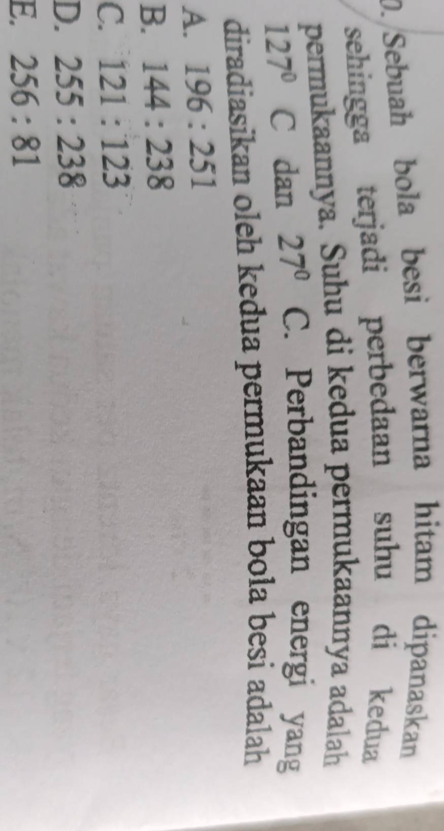 0./Sebuah bola besi berwarna hitam dipanaskan
sehingga terjadi perbedaan suhu di kedua
permukaannya. Suhu di kedua permukaannya adalah
127°C dan 27° C. Perbandingan energi yang
diradiasikan oleh kedua permukaan bola besi adalah
A. 196:251
B. 144:238
C. 121:123
D. 255:238
E. 256:81
