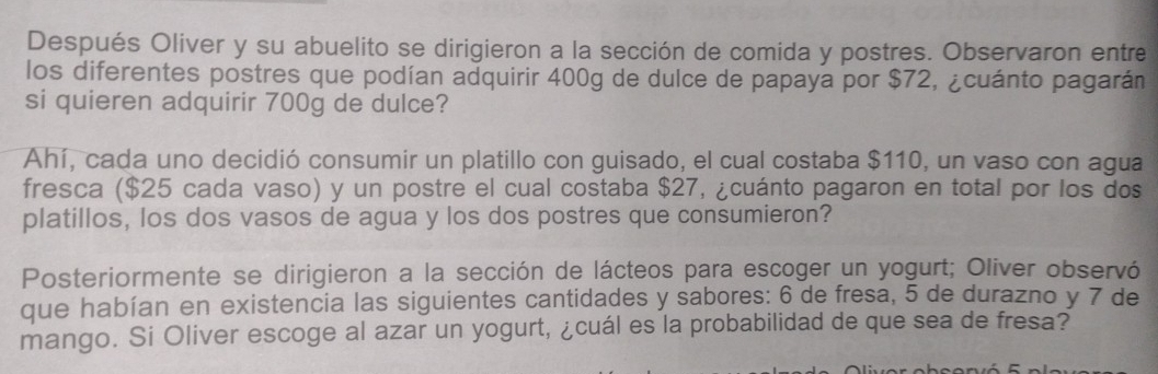 Después Oliver y su abuelito se dirigieron a la sección de comida y postres. Observaron entre 
los diferentes postres que podían adquirir 400g de dulce de papaya por $72, ¿cuánto pagarán 
si quieren adquirir 700g de dulce? 
Ahí, cada uno decidió consumir un platillo con guisado, el cual costaba $110, un vaso con agua 
fresca ($25 cada vaso) y un postre el cual costaba $27, ¿cuánto pagaron en total por los dos 
platillos, los dos vasos de agua y los dos postres que consumieron? 
Posteriormente se dirigieron a la sección de lácteos para escoger un yogurt; Oliver observó 
que habían en existencia las siguientes cantidades y sabores: 6 de fresa, 5 de durazno y 7 de 
mango. Si Oliver escoge al azar un yogurt, ¿cuál es la probabilidad de que sea de fresa?