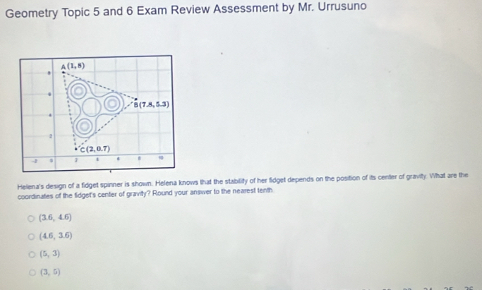 Geometry Topic 5 and 6 Exam Review Assessment by Mr. Urrusuno
A(1,8)
,
0
B(7.8,5.3)
4
2
C(2,0.7)
- 7 1 90
Helena's design of a fidget spinner is shown. Helena knows that the stability of her fidget depends on the position of its center of gravity. What are the
coordinates of the fidget's center of gravity? Round your answer to the nearest tenth
(3.6,4.6)
(4.6,3.6)
(5,3)
(3,5)