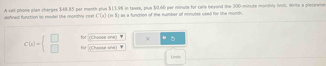 A cell phone plan charges $48.85 per month plus $13.98 in taxes, plus $0.60 per minute for calls beyond the 300-minute monthly limit. Write a piecewise 
defined function to model the monthly cost C(x)(in$) as a function of the number of minutes used for the month. 
for (Choose one) ×
C(x)=beginarrayl □  □ endarray. for (Choose one) 
Undo