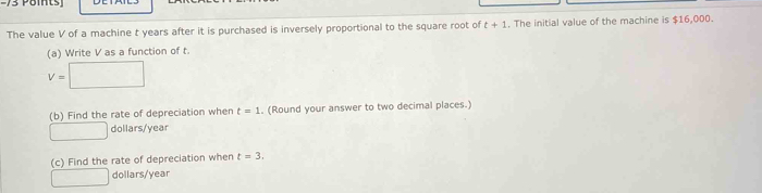 −73 Pöints) 
The value V of a machine t years after it is purchased is inversely proportional to the square root of t+1. The initial value of the machine is $16,000. 
(a) Write V as a function of t.
V=□
(b) Find the rate of depreciation when t=1. (Round your answer to two decimal places.) 
□ dollars/year
(c) Find the rate of depreciation when t=3. 
□ dollars/year