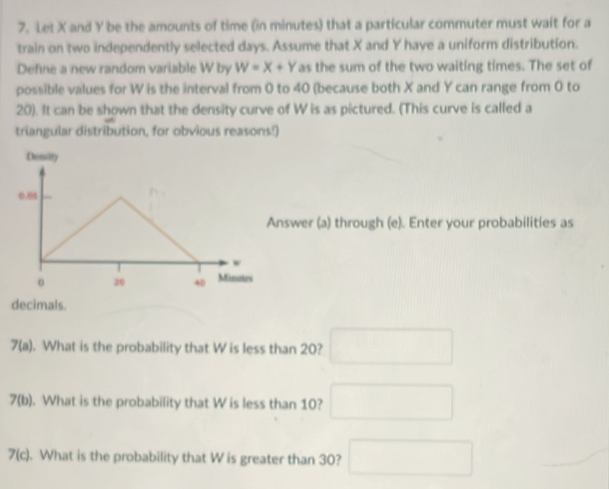 Let X and Y be the amounts of time (in minutes) that a particular commuter must wait for a 
train on two independently selected days. Assume that X and Y have a uniform distribution. 
Define a new random variable W by W=X+Y as the sum of the two waiting times. The set of 
possible values for W is the interval from 0 to 40 (because both X and Y can range from 0 to
20). It can be shown that the density curve of W is as pictured. (This curve is called a 
triangular distribution, for obvious reasons!) 
Density
0.06
Answer (a) through (e). Enter your probabilities as 
w 
o 20 40 Minutes
decimals. 
7(a) . What is the probability that W is less than 20? □ 
7(b). What is the probability that W is less than 10? □ 
7(c). What is the probability that W is greater than 30? □