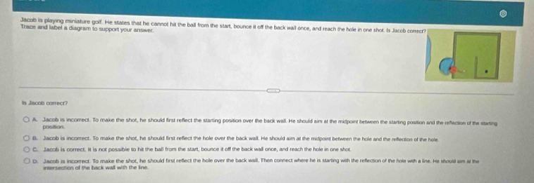 Jacob is playing miniature golf. He states that he cannot hit the ball from the start, bounce it off the back wall once, and reach the hole in one shot. Is Jacob cor
Trace and label a diagram to support your answer.
is Jiscob correct?
A. Jacob is incorrect. To make the shot, he should first reflect the starting position over the back wall. He should aim at the midpoint between the starting position and the reflectise of the stiting
position
B. Jacob is incorrect. To make the shot, he should first reflect the hole over the back wall. He should aim at the midpoint between the hole and the reflection of the hole
C. Jacob is correct. It is not possible to hit the ball from the start, bounce it off the back wall once, and reach the hole in one shot
D. Jacob is incorrect. To make the shot, he should first reflect the hole over the back wail. Then connect where he is starting with the reflection of the hole with a line. He should sim at the
intersection of the back wall with the line.