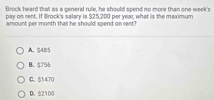 Brock heard that as a general rule, he should spend no more than one week's
pay on rent. If Brock's salary is $25,200 per year, what is the maximum
amount per month that he should spend on rent?
A. $485
B. $756
C. $1470
D. $2100