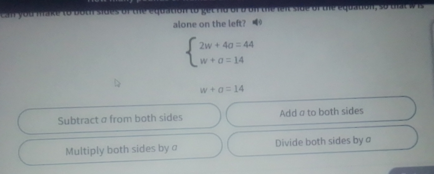 can you make to both sides of the equation to get rid of b on the lent side of the equation, so that w is
alone on the left? 1
beginarrayl 2w+4a=44 w+a=14endarray.
w+a=14
Subtract a from both sides Add a to both sides
Multiply both sides by a Divide both sides by a