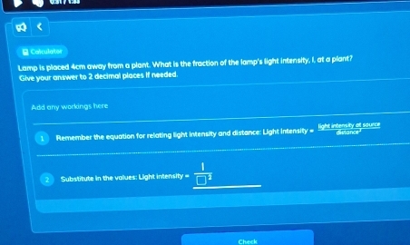 Colculator 
Lamp is placed 4cm away from a plant. What is the fraction of the lamp's light intensity, I, at a plant? 
Give your answer to 2 decimal places If needed 
Add any workings here 
Remember the equation for relating light intensity and distance: Light intensity = light intensity at source distance 
Substitute in the values: Light intensity = 
Check