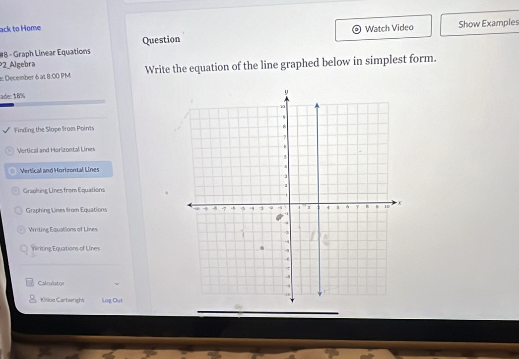 ack to Home Watch Video Show Examples
Question
#8 - Graph Linear Equations
2_Algebra
e: December 6 at 8:00 PM Write the equation of the line graphed below in simplest form.
ade: 18%
Finding the Slope from Points
Vertical and Horizontal Lines
Vertical and Horizontal Lines
Graphing Lines from Equations
Graphing Lines from Equations
Writing Equations of Lines
Writing Equations of Lines
Calculator
Khloe Cartwright Log Out