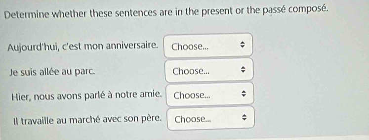 Determine whether these sentences are in the present or the passé composé. 
Aujourd'hui, c'est mon anniversaire. Choose... 
Je suis allée au parc. Choose... 
Hier, nous avons parlé à notre amie. Choose... 
Il travaille au marché avec son père. Choose...