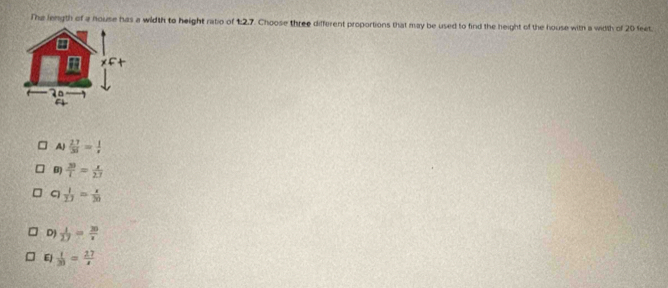 The length of a nouse has a wildth to height ratio of 1:2,7. Choose three different proportions that may be used to find the height of the house with a width of 20 feet.
∠ F
AJ  27/35 = 1/x 
B) frac 3frac 33= x/2.7 
C  1/27 = x/20 
D)  1/27 = 20/x 
EJ  1/20 = 27/x 