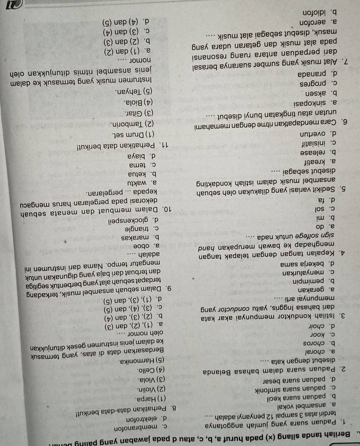 Berilah tanda silang (x) pada huruf a, b, c, atau d pada jawaban yang paling be
1. Paduan suara yang jumlah anggotanya c. membranofon
terdiri atas 3 sampai 12 penyanyi adalah .... d. elektrofon
a ansambel vokal
b. paduan suara kecil 8. Perhatikan data-data berikut!
c. paduan suara simfonik (1) Harpa.
d. paduan suara besar (2) Violin.
2. Paduan suara dalam bahasa Belanda (3) Viola.
(4) Cello.
disebut dengan kata ....
a. choral (5) Harmonika.
Berdasarkan data di atas, yang termasuk
b. choros
ke dalam jenis instrumen gesek ditunjukkan
c. koor
d. choir oleh nomor ....
3. Istilah konduktor mempunyai akar kata a. (1), (2), dan (3)
dari bahasa Inggris, yaitu conductor yang b. (2), (3), dan (4)
c. (3), (4), dan (5)
mempunyai arti ....
d. (1), (3), dan (5)
a. gerakan
b. pemimpin 9. Dalam sebuah ansambel musik, terkadang
c. menyalurkan terdapat sebuah alat yang berbentuk segitiga
dan terbuat dari baja yang digunakan untuk
d. bekerja sama
4. Kepalan tangan dengan telapak tangan adalah .... mengatur tempo. Nama dari instrumen ini
menghadap ke bawah merupakan hand a. oboe
sign solfege untuk nada .... b. marakas
a、 do
c. triangle
b. mi d. glockenspeil
c. sol
10. Dalam membuat dan menata sebuah
d. fa
dekorasi pada pergelaran harus mengacu
5. Sedikit variasi yang dilakukan oleh sebuah kepada ... pergelaran.
ansambel musik dalam istilah kondakting a. waktu
disebut sebagai .... b. ketua
a. kreatif
c. tema
b. release d. biaya
c. inisiatif 11. Perhatikan data berikut!
d. overtun (1) Drum set.
6. Cara mendapatkan ritme dengan memahami (2) Tamborin.
urutan atau tingkatan bunyi disebut .... (3) Gitar.
a. sinkopasi
b. aksen (4) Biola.
c. progres (5) Tehyan.
d. pranada Instrumen musik yang termasuk ke dalam
7. Alat musik yang sumber suaranya berasal jenis ansambel ritmis ditunjukkan oleh 
dari perpaduan antara ruang resonansi nomor ....
pada alat musik dan getaran udara yang a. (1) dan (2)
masuk, disebut sebagai alat musik .... b. (2) dan (3)
a. aerofon c. (3) dan (4)
b. idiofon d. (4) dan (5)