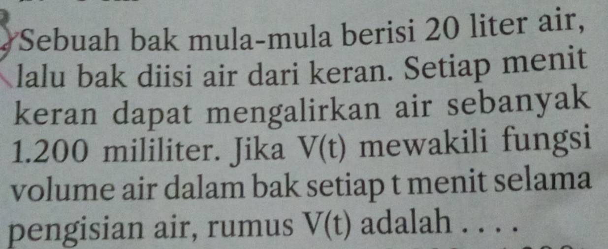 Sebuah bak mula-mula berisi 20 liter air, 
lalu bak diisi air dari keran. Setiap menit 
keran dapat mengalirkan air sebanyak
1.200 mililiter. Jika V(t) mewakili fungsi 
volume air dalam bak setiap t menit selama 
pengisian air, rumus V(t) adalah . . . .