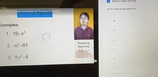 MULTIPLE-CHOICE QUESTION
Essential Factoring Techniques for Success in CalculusFor #1, what is the value of a?
a^2-b^2=(a-b)(a+b)
16
Examples:
1. 16-x^2
-1
4
2. m^2-81 Mastering
Fectoring
1
3.3 fectoring by grouping 2 fectorng tn oc e
3. 9y^2-4 5) factoring ax² +6x =0, a×1 41 factoring ar³ shs ss, aut
x^2
be
x