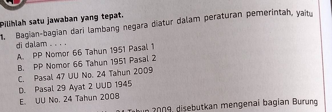 Pilihlah satu jawaban yang tepat.
1. Bagian-bagian dari lambang negara diatur dalam peraturan pemerintah, yaitu
di dalam . . . .
A. PP Nomor 66 Tahun 1951 Pasal 1
B. PP Nomor 66 Tahun 1951 Pasal 2
C. Pasal 47 UU No. 24 Tahun 2009
D. Pasal 29 Ayat 2 UUD 1945
E. UU No. 24 Tahun 2008
h u n 2009, disebutkan mengenai bagian Burung