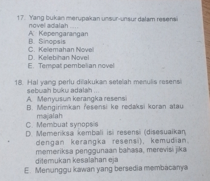 Yang bukan merupakan unsur-unsur dalam resensi
novel adalah ....
A Kepengarangan
B. Sinopsis
C. Kelemahan Novel
D. Kelebihan Novel
E. Tempat pembelian novel
18. Hal yang perlu dilakukan setelah menulis resensi
sebuah buku adalah ...
A. Menyusun kerangka resensi
B. Mengirimkan resensi ke redaksi koran atau
majalah
C. Membuat synopsis
D. Memeriksa kembali isi resensi (disesuaikan
dengan kerangka resensi), kemudian
memeriksa penggunaan bahasa, merevisi jika
ditemukan kesalahan eja
E. Menunggu kawan yang bersedia membacanya