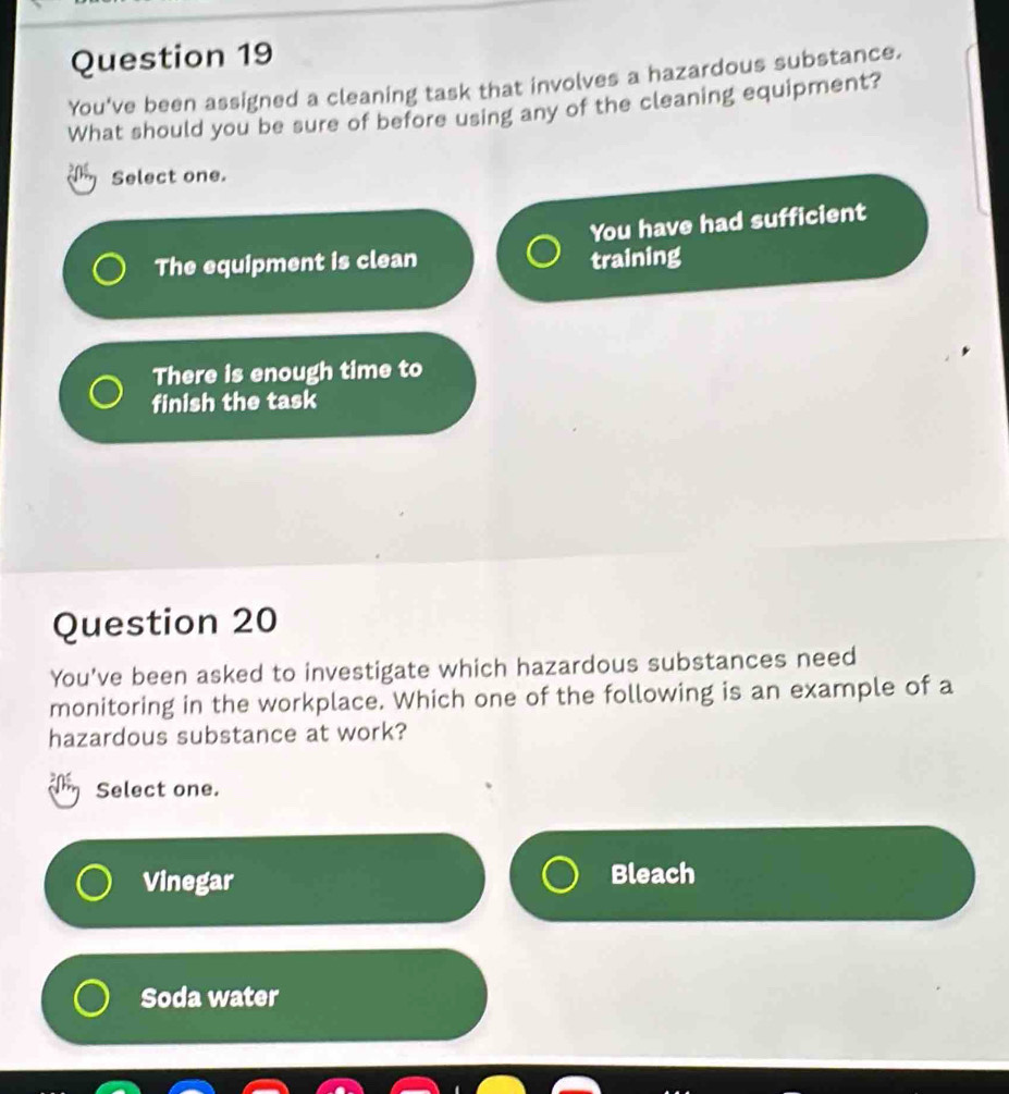 You've been assigned a cleaning task that involves a hazardous substance.
What should you be sure of before using any of the cleaning equipment?
Select one.
You have had sufficient
The equipment is clean training
There is enough time to
finish the task
Question 20
You've been asked to investigate which hazardous substances need
monitoring in the workplace. Which one of the following is an example of a
hazardous substance at work?
Select one.
Vinegar Bleach
Soda water