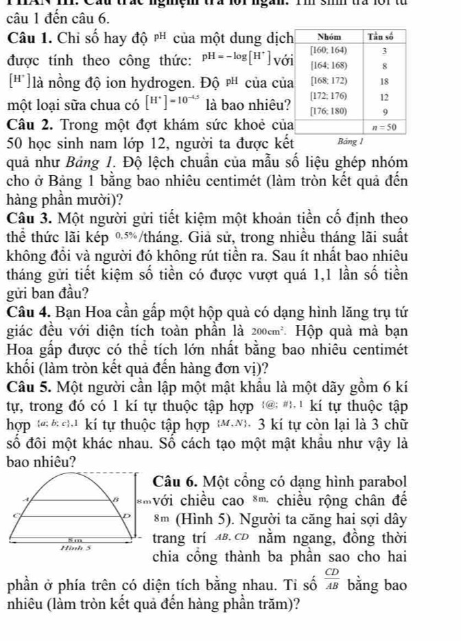 Cầu trác lgiçm tra lor lgắn. Im si tra 1or từ
câu 1 đến câu 6.
Câu 1. Chi số hay độ pH của một dung dịc
được tính theo công thức: pH=-log [H^+] vớ
[']là nồng độ ion hydrogen. Độ pH của củ
một loại sữa chua có [H^+]=10^(-4.5) là bao nhiêu
Câu 2. Trong một đợt khám sức khoẻ củ
50 học sinh nam lớp 12, người ta được kết Bảng l
quả như Bảng 1. Độ lệch chuẩn của mẫu số liệu ghép nhóm
cho ở Bảng 1 bằng bao nhiêu centimét (làm tròn kết quả đến
hàng phần mười)?
Câu 3. Một người gửi tiết kiệm một khoản tiền cố định theo
thể thức lãi kép %/tháng. Giả sử, trong nhiều tháng lãi suất
không đồi và người đó không rút tiền ra. Sau ít nhất bao nhiêu
tháng gửi tiết kiệm số tiền có được vượt quá 1,1 lần số tiền
gửi ban đầu?
Câu 4. Bạn Hoa cần gấp một hộp quà có dạng hình lăng trụ tứ
giác đều với diện tích toàn phần là 200cm^2 Hộp quà mà bạn
Hoa gấp được có thể tích lớn nhất bằng bao nhiêu centimét
khối (làm tròn kết quả đến hàng đơn vị)?
Câu 5. Một người cần lập một mật khẩu là một dãy gồm 6 kí
t, trong đó có 1 kí tự thuộc tập hợp @ # ' kí tự thuộc tập
hợp (   kí tự thuộc tập hợp M.N), 3 kí tự còn lại là 3 chữ
số đôi một khác nhau. Số cách tạo một mật khẩu như vậy là
bao nhiêu?
Câu 6. Một cổng có dạng hình parabol
.4 c  i chiều cao *' chiều rộng chân để
B 8m
(
D 8m (Hình 5). Người ta căng hai sợi dây
8m trang trí AB.CD nằm ngang, đồng thời
Hình 5 chia cổng thành ba phần sao cho hai
phần ở phía trên có diện tích bằng nhau. Ti số  CD/AB  bằng bao
nhiêu (làm tròn kết quả đến hàng phần trăm)?