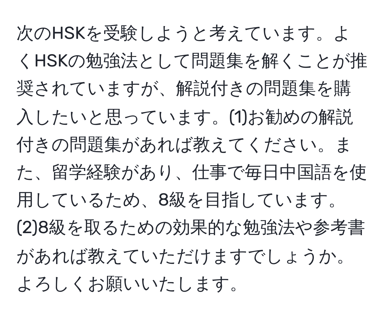 次のHSKを受験しようと考えています。よくHSKの勉強法として問題集を解くことが推奨されていますが、解説付きの問題集を購入したいと思っています。(1)お勧めの解説付きの問題集があれば教えてください。また、留学経験があり、仕事で毎日中国語を使用しているため、8級を目指しています。(2)8級を取るための効果的な勉強法や参考書があれば教えていただけますでしょうか。よろしくお願いいたします。