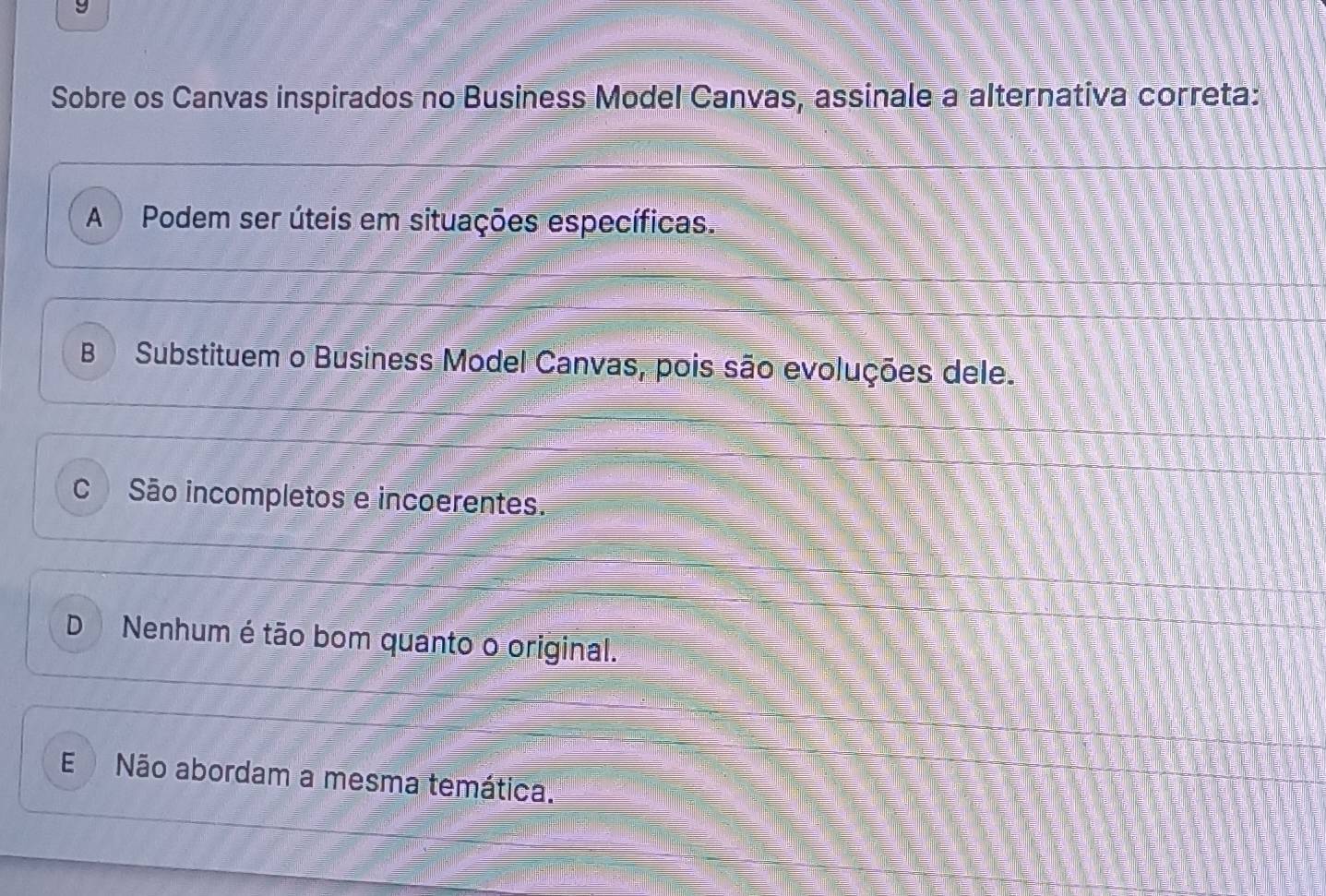 Sobre os Canvas inspirados no Business Model Canvas, assinale a alternativa correta:
A Podem ser úteis em situações específicas.
B Substituem o Business Model Canvas, pois são evoluções dele.
São incompletos e incoerentes.
D Nenhum é tão bom quanto o original.
E Não abordam a mesma temática.