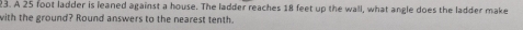 A 25 foot ladder is leaned against a house. The ladder reaches 18 feet up the wall, what angle does the ladder make 
with the ground? Round answers to the nearest tenth.