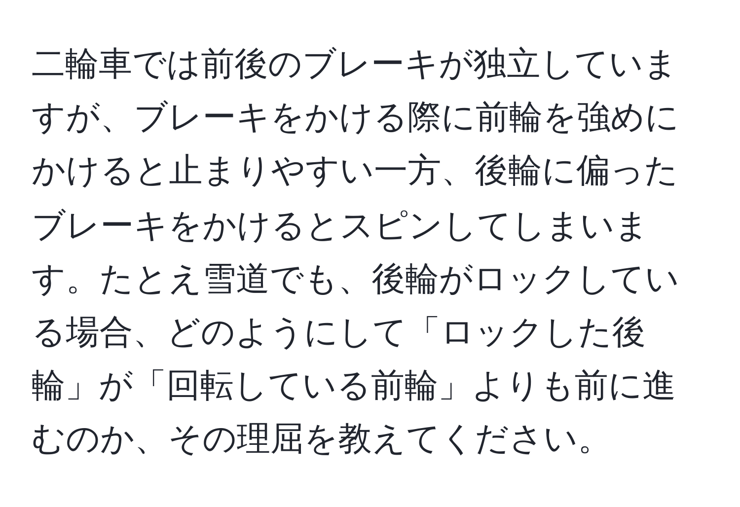 二輪車では前後のブレーキが独立していますが、ブレーキをかける際に前輪を強めにかけると止まりやすい一方、後輪に偏ったブレーキをかけるとスピンしてしまいます。たとえ雪道でも、後輪がロックしている場合、どのようにして「ロックした後輪」が「回転している前輪」よりも前に進むのか、その理屈を教えてください。