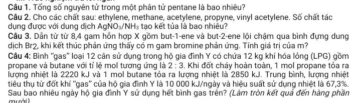 Tổng số nguyên tử trong một phân tử pentane là bao nhiêu? 
Câu 2. Cho các chất sau: ethylene, methane, acetylene, propyne, vinyl acetylene. Số chất tác 
dụng được với dung dịch AgNO_3/NH_3 tạo kết tủa là bao nhiêu? 
Câu 3. Dẫn từ từ 8,4 gam hồn hợp X gồm but -1 -ene và but -2 -ene lội chậm qua bình đựng dung 
dịch Br2, khi kết thúc phản ứng thấy có m gam bromine phản ứng. Tính giá trị của m? 
Câu 4: Bình 'gas'' loại 12 cân sử dụng trong hộ gia đình Y có chứa 12 kg khí hóa lỏng (LPG) gồm 
propane và butane với tỉ lệ mol tương ứng là 2:3. Khi đốt cháy hoàn toàn, 1 mol propane tỏa ra 
lượng nhiệt là 2220 kJ và 1 mol butane tỏa ra lượng nhiệt là 2850 kJ. Trung bình, lượng nhiệt 
tiêu thụ từ đốt khí 'gas'' của hộ gia đình Y là 10 000 kJ/ngày và hiệu suất sử dụng nhiệt là 67, 3%. 
Sau bao nhiêu ngày hộ gia đình Y sử dụng hết bình gas trên? (Làm tròn kết quả đến hàng phần 
mười