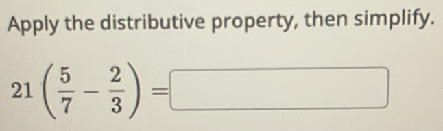 Apply the distributive property, then simplify.
21( 5/7 - 2/3 )=□