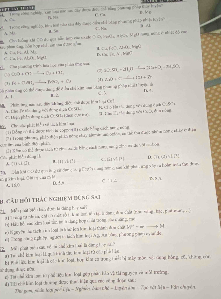 aN
54. Trong công nghiệp, kim loại nào sau đây được điều chế bằng phương pháp thủy luyện?
A. Cu. B. Na. C. Ca. D. Mg.
S   Trong công nghiệp, kim loại nào sau đây được điều chế bằng phương pháp nhiệt luyện?
A. Mg. B. Sn. C. Na D. Al.
66. Cho luồng khí CO dư qua hỗn hợp các oxide CuO, Fe_2O_3,Al_2O_3,MgO nung nóng ở nhiệt độ cao.
Sau phân ứng, hỗn hợp chất rắn thu được gồm:
B. Cu,FeO,Al_2O_3,MgO.
A. Cu, Fe, Al, Mg.
D. Cu,Fe,Al,M O
C. Cu,Fe,Al_2O_3,MgO.
67. Cho phương trình hóa học của phản ứng sau:
(1) CuO+COto Cu+CO_2
(2) 2CuSO_4+2H_2Oxrightarrow r2Cu+O_2+2H_2SO_4
(3) Fe+CuSO_4xrightarrow [FeSO_4+Cu (4) ZnO+Cxrightarrow CO+Zn
Số phần ứng có thể được dùng để điều chế kim loại bằng phương pháp nhiệt luyện là
A. 1. B. 2. C. 3. D. 4.
68.  Phản ứng nào sau đây không điều chế được kim loại Cu?
A. Cho Fe tác dụng với dung dịch CuSO₄. B. Cho Na tác dụng với dung dịch CuSO₄.
C. Điện phân dung dịch CuSO₄ (điện cực trơ). D. Cho H_2 tác dụng với CuO, đun nóng.
69. Cho các phát biểu về tách kim loại:
(1) Đồng có thể được tách từ copper(II) oxide bằng cách nung nóng.
(2) Trong phương pháp điện phân nóng chảy aluminium oxide, có thể thu được nhôm nóng chây ở điện
cực âm của bình điện phân.
(3) Kẽm có thể được tách từ zinc oxide bằng cách nung nóng zinc oxide với carbon.
Các phát biểu đúng là D. (1), (2) và (3).
A. (1) và (2). B. (1) và (3). C. (2) và (3).
70. Dẫn khí CO dư qua ống sử dụng 16 g Fe₂O3 nung nóng, sau khi phản ứng xây ra hoàn toàn thu được
m g kim loại. Giả trị của m là D. 8,4.
A. 16,0. B. 5,6. C. 11,2.
B. CÂU HỏI TRÁC NGHIỆM ĐÚNG SAi
71. Mỗi phát biểu bên dưới là đúng hay sai?
a) Trong tự nhiên, chi có một số ít kim loại tồn tại ở dạng đơn chất (như vàng, bạc, platinum,…)
b) Hầu hết các kim loại tồn tại ở dạng hợp chất trong các quặng, mỏ.
c) Nguyên tắc tách kim loại là khử ion kim loại thành đơn chất M^(nt)+neto M.
d) Trong công nghiệp, người ta tách kim loại Ag, Au bằng phương pháp cyanide.
72. Mỗi phát biểu sau về tái chế kim loại là đúng hay sai?
a) Tái chế kim loại là quá trình thu kim loại từ các phế liệu.
b) Phế liệu kim loại là các kim loại, hợp kim có trong thiết bị máy móc, vật dụng hóng, cũ, không còn
sử dụng được nữa.
c) Tái chế kim loại từ phể liệu kim loại góp phần bảo vệ tài nguyên và môi trường.
d) Tái chế kim loại thường được thực hiện qua các công đoạn sau:
Thu gom, phân loại phế liệu - Nghiền, băm nhỏ - Luyện kim - Tạo vật liệu - Vận chuyến.