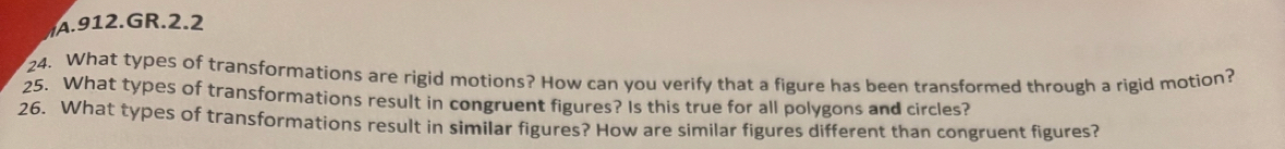 GR.2.2 
24. What types of transformations are rigid motions? How can you verify that a figure has been transformed through a rigid motion? 
25. What types of transformations result in congruent figures? Is this true for all polygons and circles? 
26. What types of transformations result in similar figures? How are similar figures different than congruent figures?