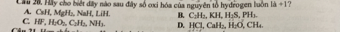 Cầu 20. Hãy cho biết dãy nào sau đây số oxi hóa của nguyên tổ hydrogen luồn là +1?
A. CsH. MgH_2, Na H, LiH. B. C_2H_2, KH, H_2S, PH_3.
C; HF, H_2O_2, C_2H_2, NH_3.
D. HCl, CaH_2, H_2O, CH_4.