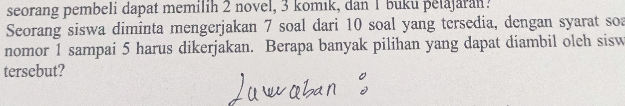 seorang pembeli dapat memilih 2 novel, 3 komık, dan 1 buku pelajaran? 
Seorang siswa diminta mengerjakan 7 soal dari 10 soal yang tersedia, dengan syarat soa 
nomor 1 sampai 5 harus dikerjakan. Berapa banyak pilihan yang dapat diambil oleh sisw 
tersebut?