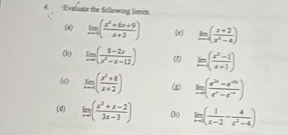 Evaluate the following limits. 
(8) limlimits _xto 0( (x^2+6x+9)/x+3 ) (e) limlimits _xto -4( (x+2)/x^2-4 )
(b) limlimits _xto ∈fty ( (8-2x)/x^2-x-12 ) (f) limlimits _xto ∈fty ( (x^2-1)/x+1 )
(c) limlimits _xto -2( (x^3+8)/x+2 ) (g limlimits _xto 0( (e^(2x)-e^(-2x))/e^x-e^(-x) )
(d) limlimits _xto 1( (x^2+x-2)/3x-3 ) (h) limlimits _xto 2( 1/x-2 - 4/x^2-4 )