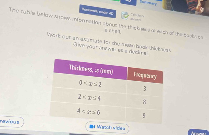 4D Summary
Bookwork code: 4D allowed
Calculator
The table below shows information about the thickness of each of the books on
a shelf.
Work out an estimate for the mean book thickness.
Give your answer as a decimal.
reviousWatch video
Answer