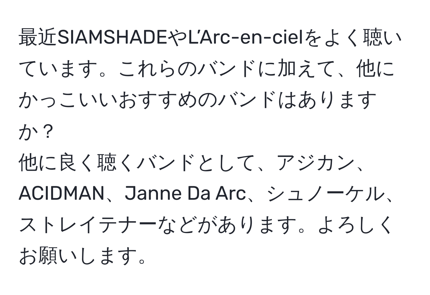 最近SIAMSHADEやL’Arc-en-cielをよく聴いています。これらのバンドに加えて、他にかっこいいおすすめのバンドはありますか？  
他に良く聴くバンドとして、アジカン、ACIDMAN、Janne Da Arc、シュノーケル、ストレイテナーなどがあります。よろしくお願いします。