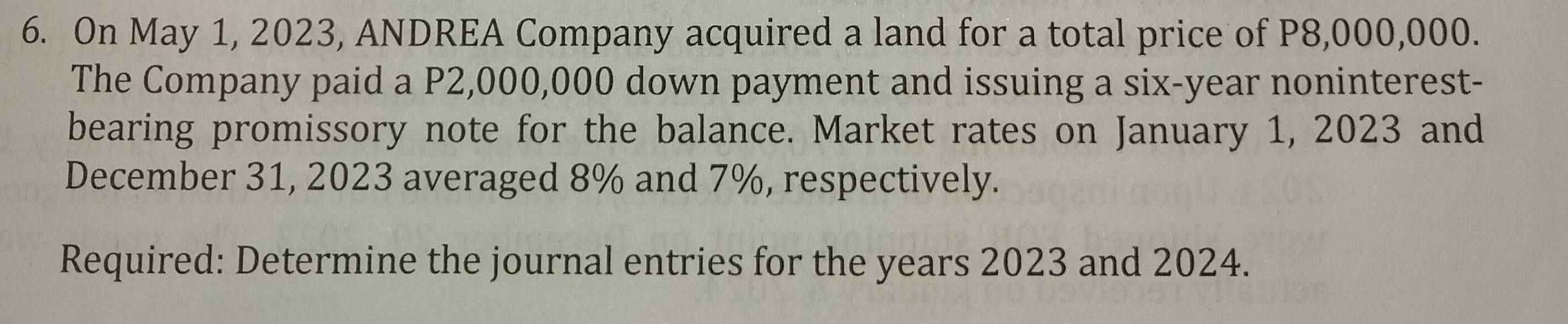 On May 1, 2023, ANDREA Company acquired a land for a total price of P8,000,000. 
The Company paid a P2,000,000 down payment and issuing a six-year noninterest- 
bearing promissory note for the balance. Market rates on January 1, 2023 and 
December 31, 2023 averaged 8% and 7%, respectively. 
Required: Determine the journal entries for the years 2023 and 2024.