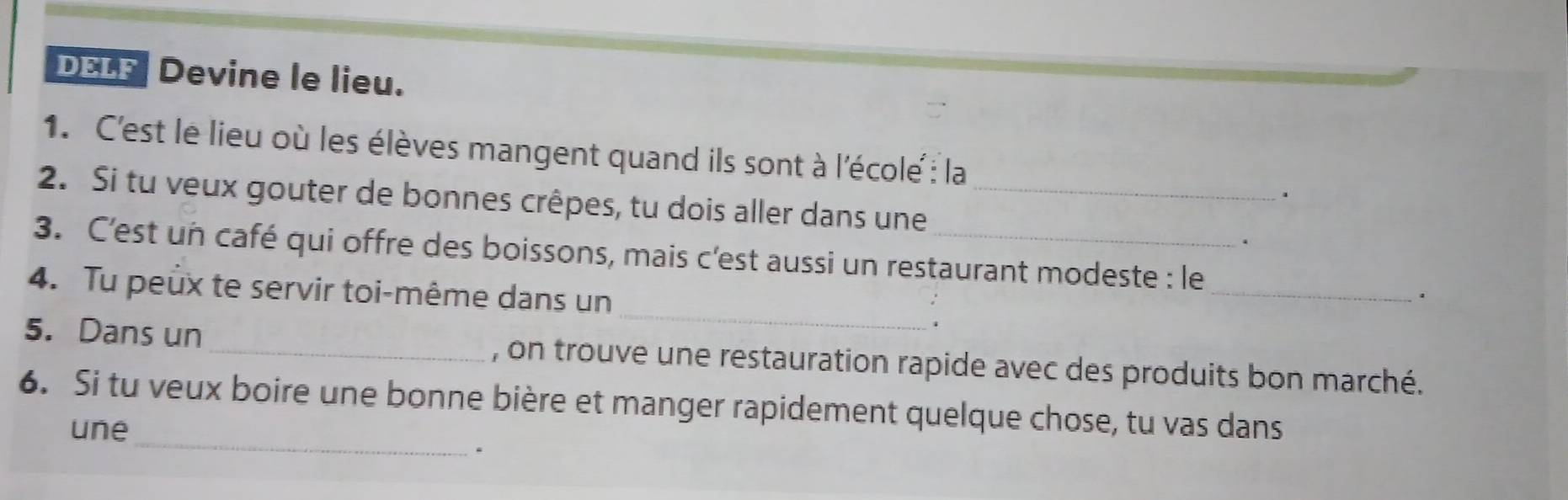 DELF Devine le lieu. 
1. C'est le lieu où les élèves mangent quand ils sont à l'école : la 
2. Si tu veux gouter de bonnes crêpes, tu dois aller dans une_ 
. 
. 
3. C'est un café qui offre des boissons, mais c'est aussi un restaurant modeste : le 
4. Tu peux te servir toi-même dans un 
_` 
_ 
. 
5. Dans un _, on trouve une restauration rapide avec des produits bon marché. 
_ 
6. Si tu veux boire une bonne bière et manger rapidement quelque chose, tu vas dans 
une 
、