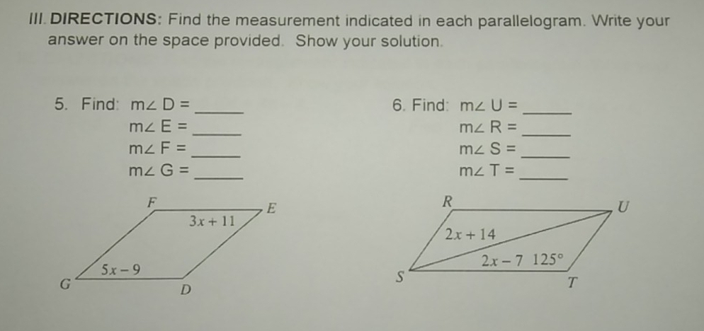 III.DIRECTIONS: Find the measurement indicated in each parallelogram. Write your
answer on the space provided. Show your solution.
5. Find: m∠ D= _6. Find: m∠ U=
_
m∠ E=
_
m∠ R=
_
m∠ F=
_
m∠ S=
_
m∠ G=
_
m∠ T=
_