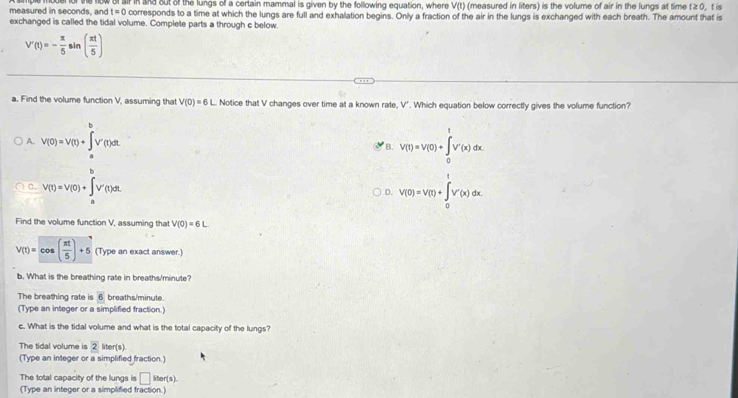 of air in and out of the lungs of a certain mammal is given by the following equation, where V(t) (measured in liters) is the volume of air in the lungs at time t≥0, t is
measured in seconds, and t=0 corresponds to a time at which the lungs are full and exhalation begins. Only a fraction of the air in the lungs is exchanged with each breath. The amount that is
exchanged is called the tidal volume. Complete parts a through c below.
V'(t)=- π /5 sin ( π t/5 )
a. Find the volume function V, assuming that V(0)=6L. Notice that V changes over time at a known rate, V'. Which equation below correctly gives the volume function?
A. V(0)=V(t)+∈tlimits _a^(bV'(t)dt V(t)=V(0)+∈tlimits _0^tV'(x)dx
B.
C. V(t)=V(0)+∈tlimits _a^bV'(t)dt V(0)=V(t)+∈tlimits _0^tV'(x)dx. 
D.
Find the volume function V, assuming that V(0)=6L
V(t)=cos (frac π t)5)+5 (Type an exact answer.
b. What is the breathing rate in breaths/ minute?
The breathing rate is overline 6 breaths/ minute.
(Type an integer or a simplified fraction.)
c. What is the tidal volume and what is the total capacity of the lungs?
The tidal volume is 2 liter (s
(Type an integer or a simplified fraction.)
The total capacity of the lungs is □ liter(s). 
(Type an integer or a simplified fraction.)