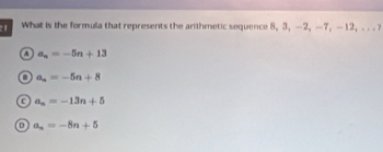 2 1 What is the formula that represents the arithmetic sequence 8, 3, —2, —7, —12, . . . ?
a a_n=-5n+13
a_n=-5n+8
C a_n=-13n+5
D a_n=-8n+5