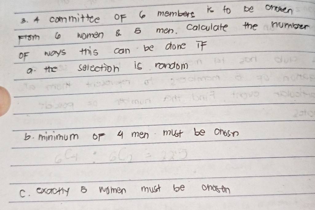 4 committce of 6 members is to be aroken 
From 6 women 8 5 men. Calculate the number 
oF ways this can be done if 
a. the selection is random 
6. minimum of 4 men must be onosn 
C. exactly 5 women must be chosen